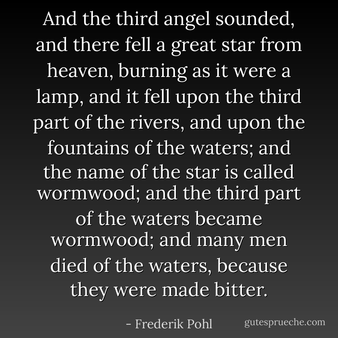 And the third angel sounded, and there fell a great star from heaven, burning as it were a lamp, and it fell upon the third part of the rivers, and upon the fountains of the waters; and the name of the star is called wormwood; and the third part of the waters became wormwood; and many men died of the waters, because they were made bitter. - Frederik Pohl