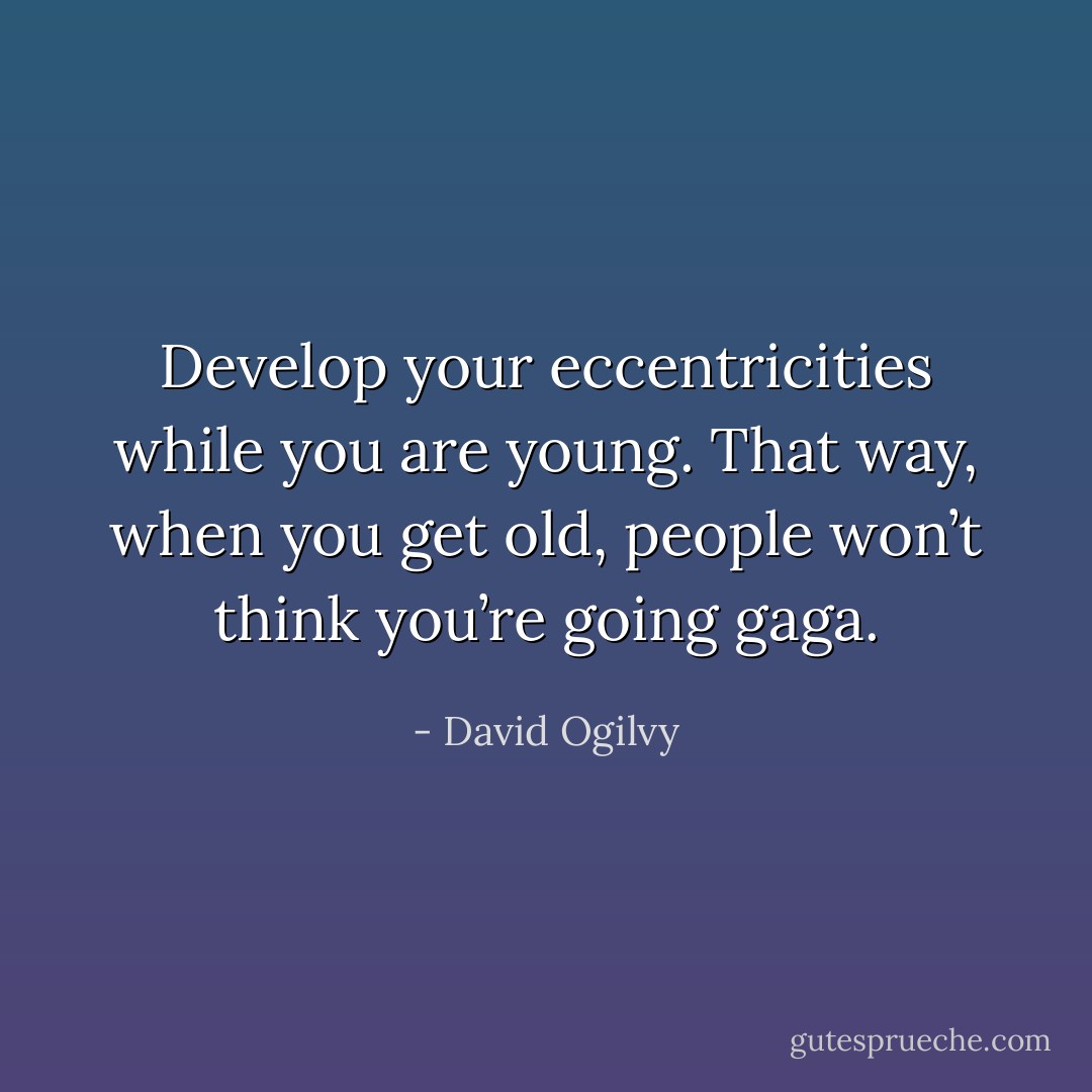 Develop your eccentricities while you are young. That way, when you get old, people won’t think you’re going gaga. - David Ogilvy