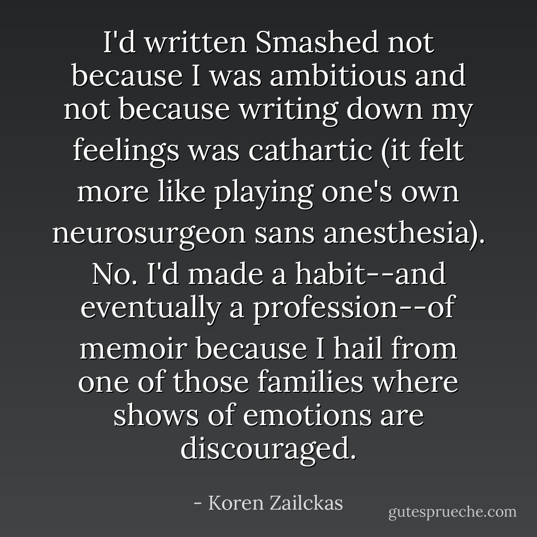 I'd written Smashed not because I was ambitious and not because writing down my feelings was cathartic (it felt more like playing one's own neurosurgeon sans anesthesia). No. I'd made a habit--and eventually a profession--of memoir because I hail from one of those families where shows of emotions are discouraged. - Koren Zailckas