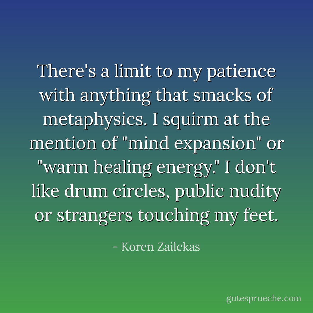There's a limit to my patience with anything that smacks of metaphysics. I squirm at the mention of "mind expansion" or "warm healing energy." I don't like drum circles, public nudity or strangers touching my feet. - Koren Zailckas