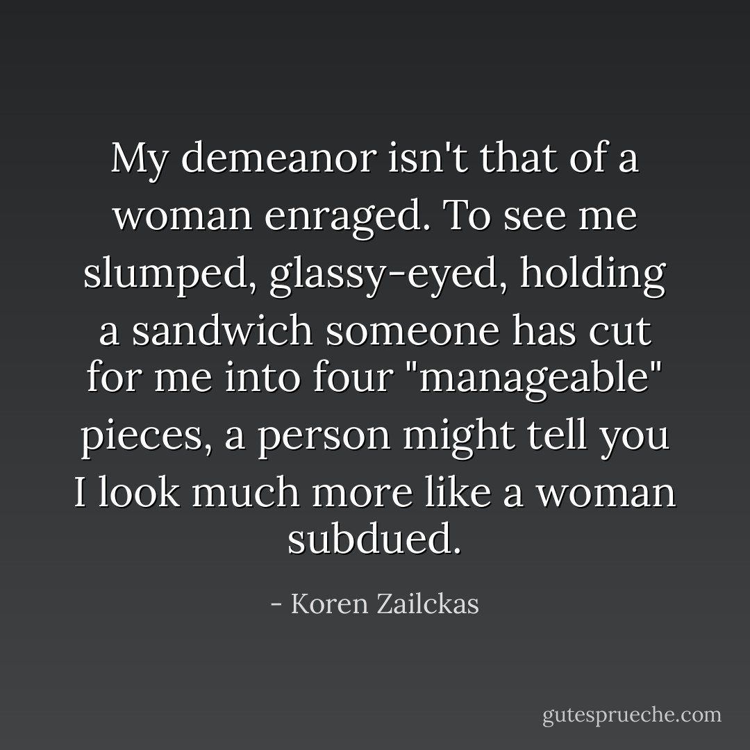 My demeanor isn't that of a woman enraged. To see me slumped, glassy-eyed, holding a sandwich someone has cut for me into four "manageable" pieces, a person might tell you I look much more like a woman subdued. - Koren Zailckas