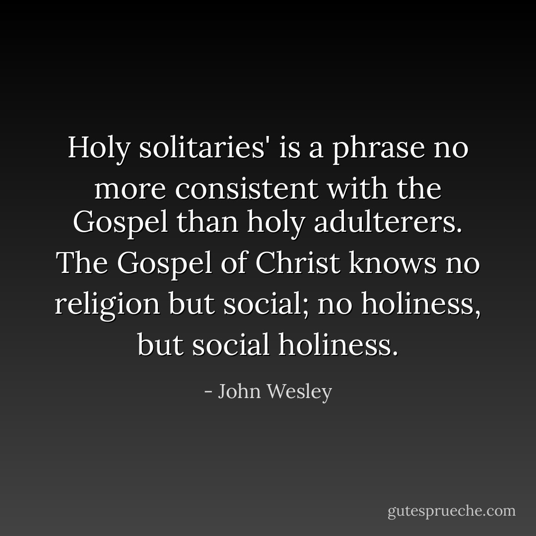 Holy solitaries' is a phrase no more consistent with the Gospel than holy adulterers. The Gospel of Christ knows no religion but social; no holiness, but social holiness. - John Wesley