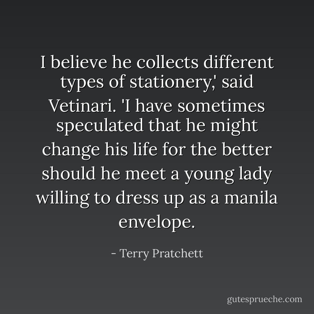 I believe he collects different types of stationery,' said Vetinari. 'I have sometimes speculated that he might change his life for the better should he meet a young lady willing to dress up as a manila envelope. - Terry Pratchett