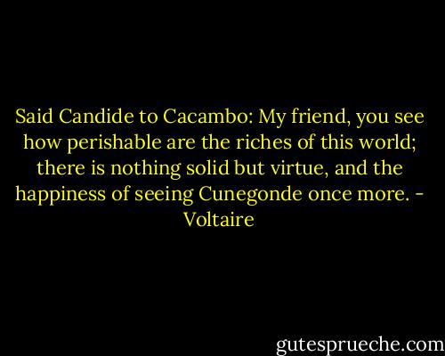 Said Candide to Cacambo:<br />My friend, you see how perishable are the riches of this world; there is nothing solid but virtue, and the happiness of seeing Cunegonde once more. - Voltaire