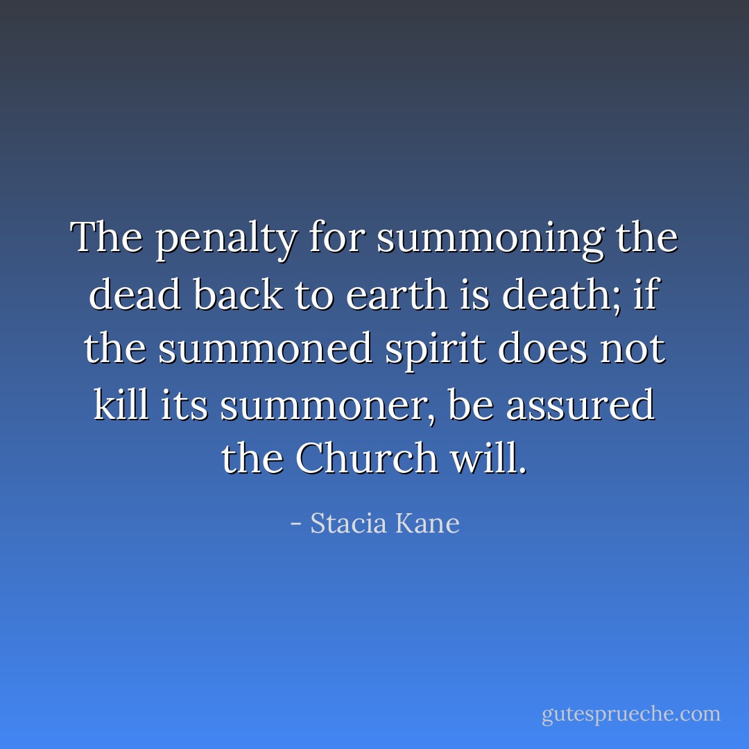 The penalty for summoning the dead back to earth is death; if the summoned spirit does not kill its summoner, be assured the Church will. - Stacia Kane