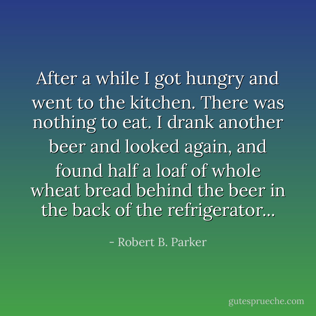 After a while I got hungry and went to the kitchen. There was nothing to eat. I drank another beer and looked again, and found half a loaf of whole wheat bread behind the beer in the back of the refrigerator... - Robert B. Parker