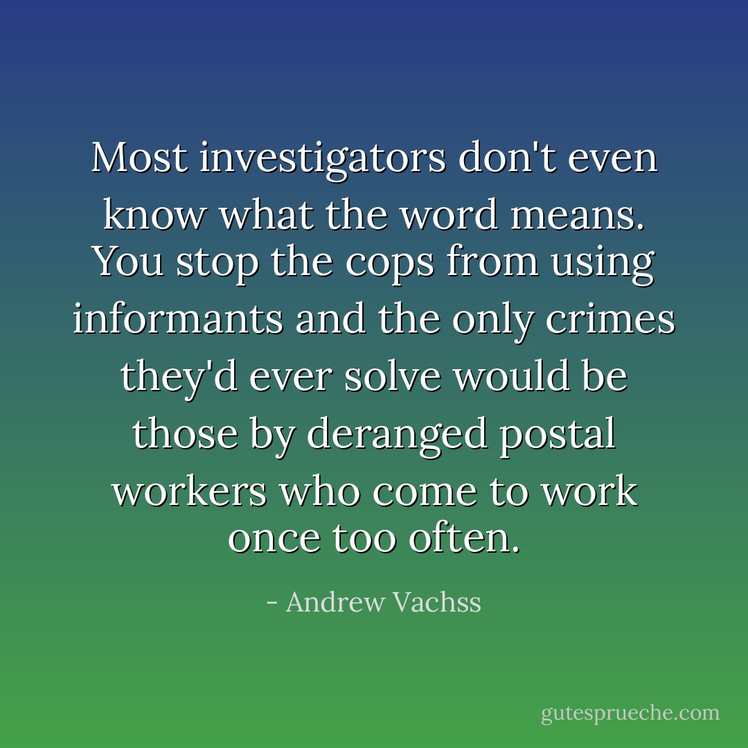 Most investigators don't even know what the word means. You stop the cops from using informants and the only crimes they'd ever solve would be those by deranged postal workers who come to work once too often. - Andrew Vachss