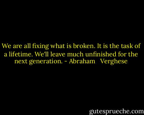 We are all fixing what is broken. It is the task of a lifetime. We'll leave much unfinished for the next generation. - Abraham   Verghese