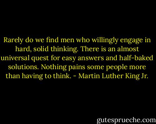 Rarely do we find men who willingly engage in hard, solid thinking. There is an almost universal quest for easy answers and half-baked solutions. Nothing pains some people more than having to think. - Martin Luther King Jr.