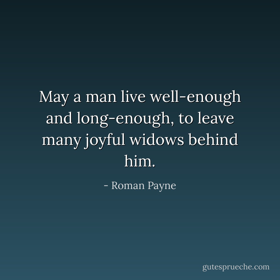 May a man live well-enough and long-enough, to leave many joyful widows behind him. - Roman Payne