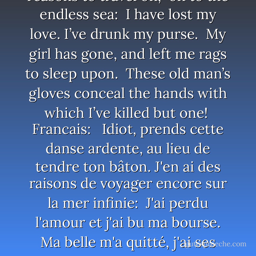 English:<br /><br />Ô, take this eager dance you fool, <br />don’t brandish your stick at me. <br />I have several reasons to travel on, <br />on to the endless sea: <br />I have lost my love. I’ve drunk my purse. <br />My girl has gone, and left me rags to sleep upon. <br />These old man’s gloves conceal the hands with which I’ve killed but one!<br /><br />Francais: <br /><br />Idiot, prends cette danse ardente, au lieu de tendre ton bâton.<br />J'en ai des raisons de voyager encore sur la mer infinie: <br />J'ai perdu l'amour et j'ai bu ma bourse.<br />Ma belle m'a quitté, j'ai ses haillons pour m'abriter. <br />Mes gants de vieillard cachent les mains d'un fameux assassin! - Roman Payne
