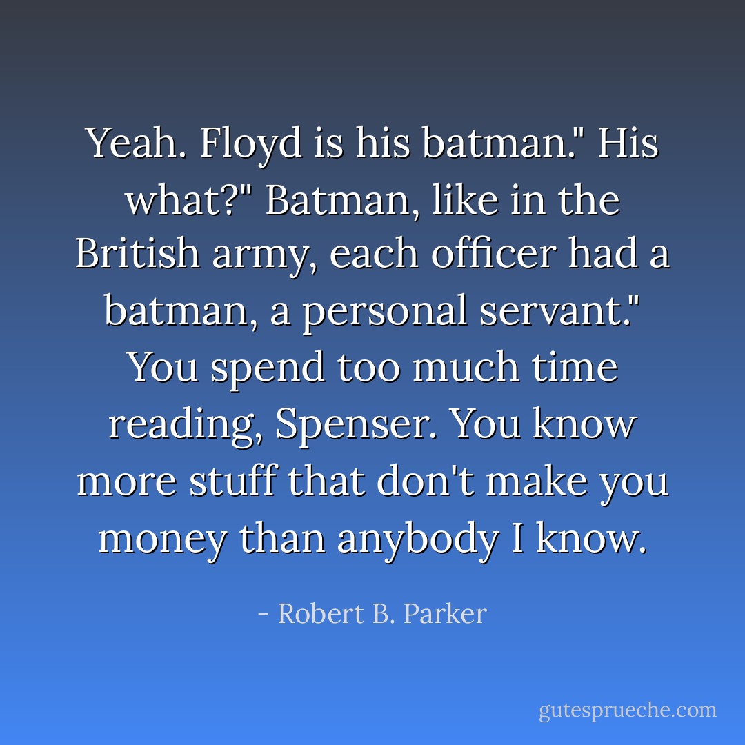 Yeah. Floyd is his batman."<br />His what?"<br />Batman, like in the British army, each officer had a batman, a personal servant."<br />You spend too much time reading, Spenser. You know more stuff that don't make you money than anybody I know. - Robert B. Parker