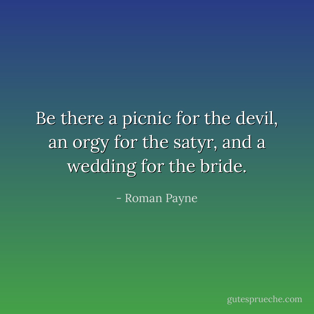 Be there a picnic for the devil,<br />an orgy for the satyr,<br />and a wedding for the bride. - Roman Payne