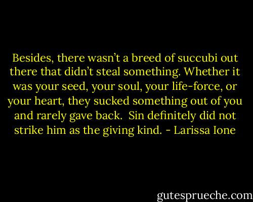 Besides, there wasn’t a breed of succubi out there that didn’t steal something. Whether it was your seed, your soul, your life-force, or your heart, they sucked something out of you and rarely gave back.<br /><br />Sin definitely did not strike him as the giving kind. - Larissa Ione