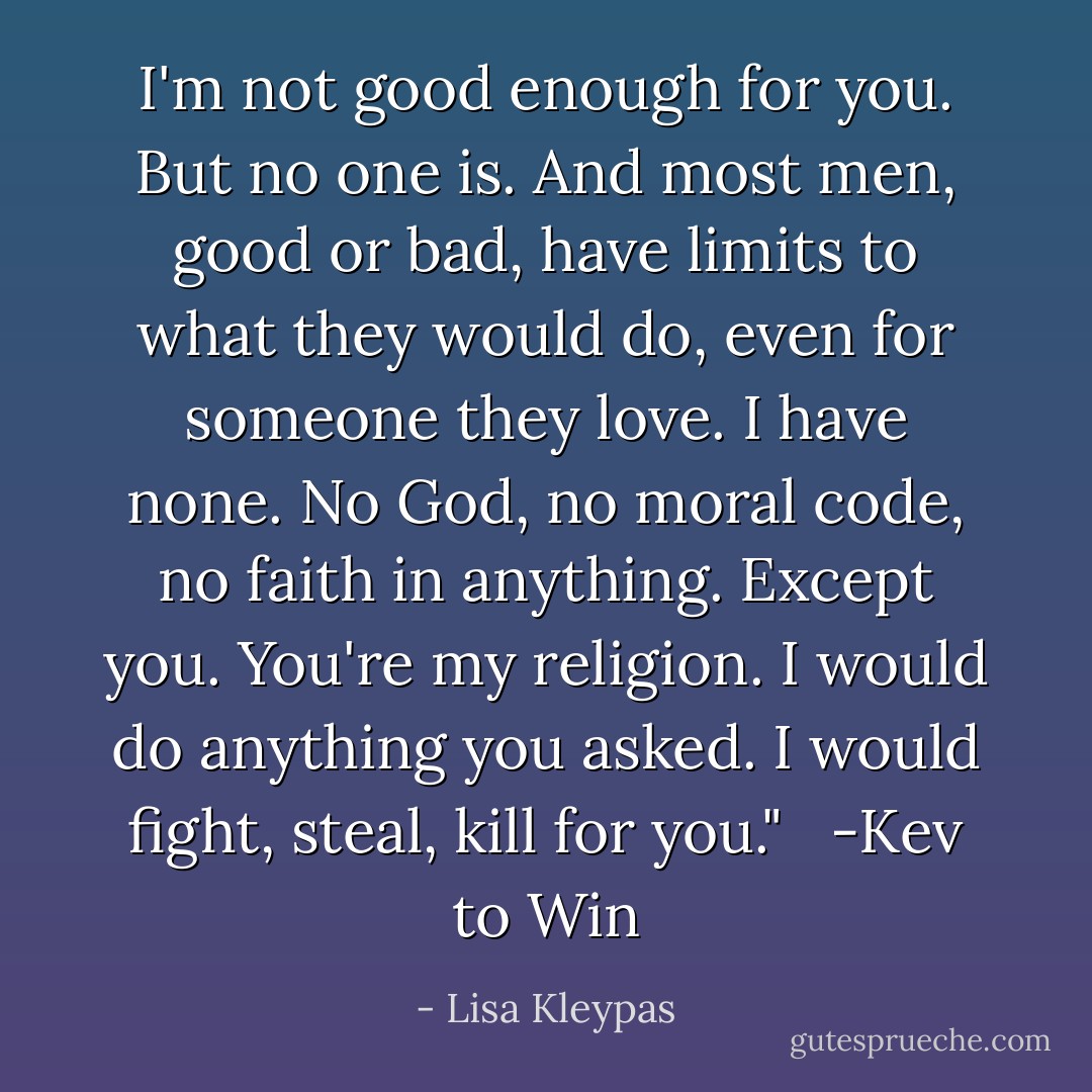 I'm not good enough for you. But no one is. And most men, good or bad, have limits to what they would do, even for someone they love. I have none. No God, no moral code, no faith in anything. Except you. You're my religion. I would do anything you asked. I would fight, steal, kill for you."<br /> <br />-Kev to Win - Lisa Kleypas