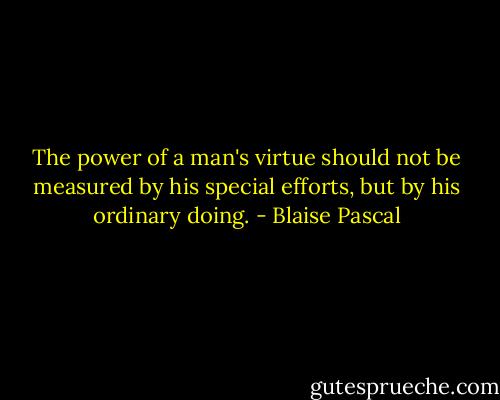 The power of a man's virtue should not be measured by his special efforts, but by his ordinary doing. - Blaise Pascal