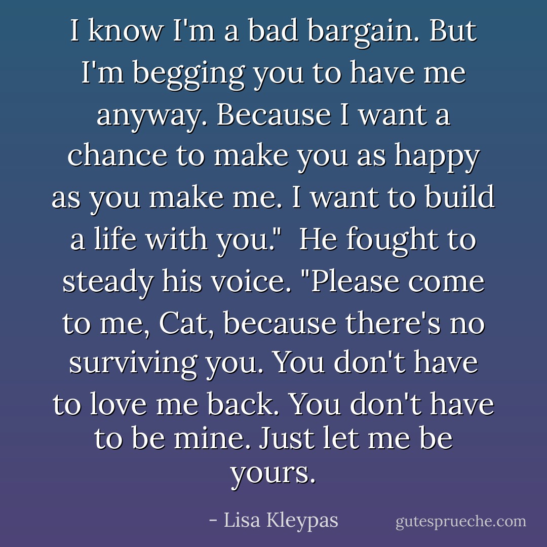 I know I'm a bad bargain. But I'm begging you to have me anyway. Because I want a chance to make you as happy as you make me. I want to build a life with you."<br /><br />He fought to steady his voice. "Please come to me, Cat, because there's no surviving you. You don't have to love me back. You don't have to be mine. Just let me be yours. - Lisa Kleypas