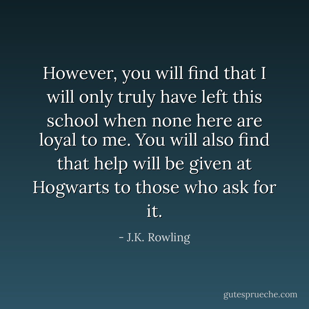However, you will find that I will only <i>truly</i> have left this school when none here are loyal to me. You will also find that help will be given at Hogwarts to those who ask for it. - J.K. Rowling
