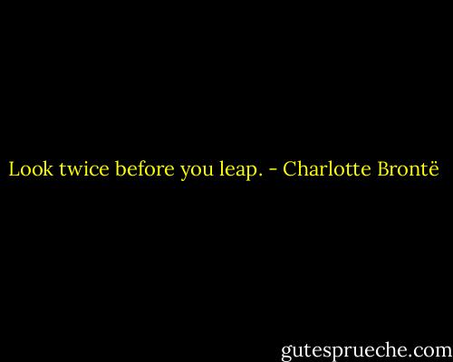 Look twice before you leap. - Charlotte Brontë