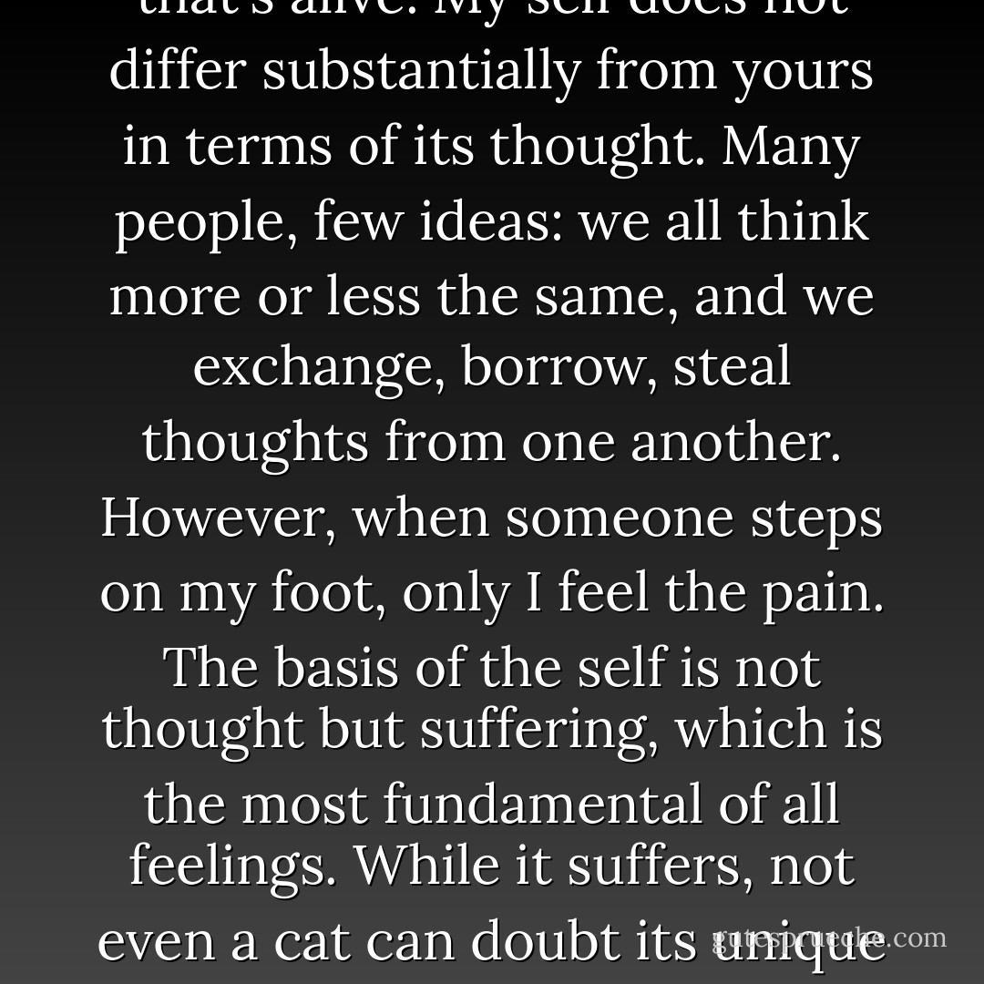 <i>I think, therefore I am</i> is the statement of an intellectual who underrates toothaches. <i>I feel, therefore I am</i> is a truth much more universally valid, and it applies to everything that's alive. My self does not differ substantially from yours in terms of its thought. Many people, few ideas: we all think more or less the same, and we exchange, borrow, steal thoughts from one another. However, when someone steps on my foot, only I feel the pain. The basis of the self is not thought but suffering, which is the most fundamental of all feelings. While it suffers, not even a cat can doubt its unique and uninterchangeable self. In intense suffering the world disappears and each of us is alone with his self. Suffering is the university of egocentrism. - Milan Kundera