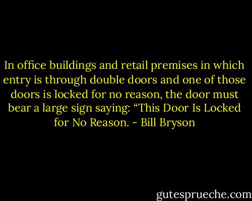 In office buildings and retail premises in which entry is through double doors and one of those doors is locked for no reason, the door must bear a large sign saying: “This Door Is Locked for No Reason. - Bill Bryson