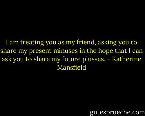 I am treating you as my friend, asking you to share my present minuses in the hope that I can ask you to share my future plusses. - Katherine Mansfield