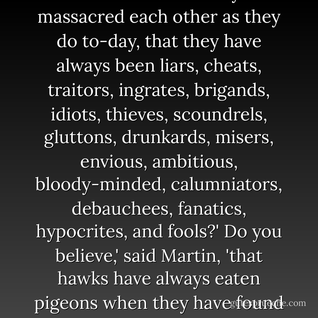 Do you believe,' said Candide, 'that men have always massacred each other as they do to-day, that they have always been liars, cheats, traitors, ingrates, brigands, idiots, thieves, scoundrels, gluttons, drunkards, misers, envious, ambitious, bloody-minded, calumniators, debauchees, fanatics, hypocrites, and fools?'<br />Do you believe,' said Martin, 'that hawks have always eaten pigeons when they have found them? - Voltaire