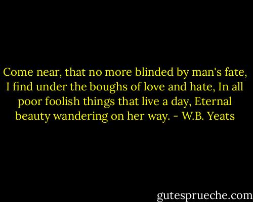 Come near, that no more blinded by man's fate,<br />I find under the boughs of love and hate,<br />In all poor foolish things that live a day,<br />Eternal beauty wandering on her way. - W.B. Yeats