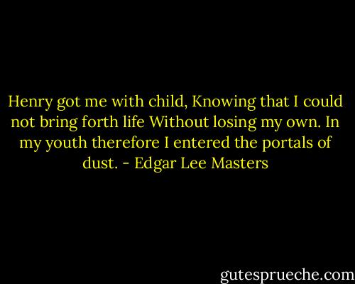Henry got me with child,<br />Knowing that I could not bring forth life<br />Without losing my own.<br />In my youth therefore I entered the portals of dust. - Edgar Lee Masters