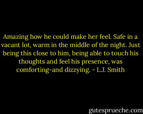 Amazing how he could make her feel. Safe in a vacant lot, warm in the middle of the night. Just being this close to him, being able to touch his thoughts and feel his presence, was comforting-and dizzying. - L.J. Smith
