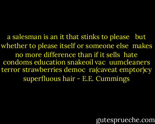 a salesman is an it that stinks to please <br /><br />but whether to please itself or someone else <br />makes no more difference than if it sells <br />hate condoms education snakeoil vac <br />uumcleaners terror strawberries democ <br />ra(caveat emptor)cy superfluous hair - E.E. Cummings