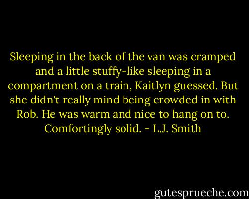 Sleeping in the back of the van was cramped and a little stuffy-like sleeping in a compartment on a train, Kaitlyn guessed. But she didn't really mind being crowded in with Rob. He was warm and nice to hang on to. Comfortingly solid. - L.J. Smith