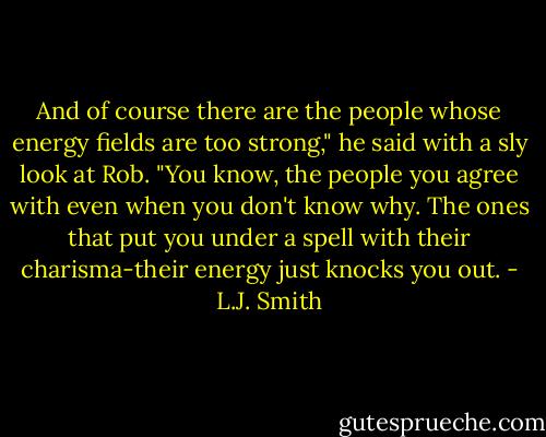 And of course there are the people whose energy fields are too strong," he said with a sly look at Rob. "You know, the people you agree with even when you don't know why. The ones that put you under a spell with their charisma-their energy just knocks you out. - L.J. Smith
