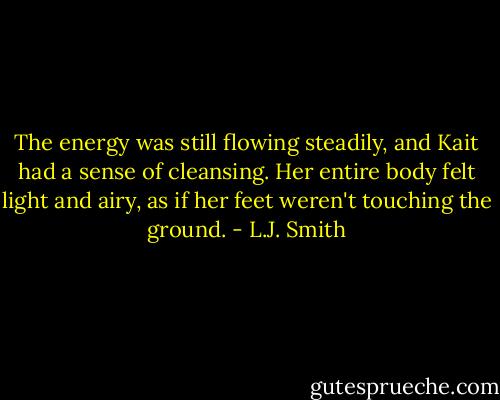 The energy was still flowing steadily, and Kait had a sense of cleansing. Her entire body felt light and airy, as if her feet weren't touching the ground. - L.J. Smith