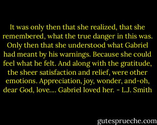 It was only then that she realized, that she remembered, what the true danger in this was. Only then that she understood what Gabriel had meant by his warnings.<br />Because she could feel what he felt. And along with the gratitude, the sheer satisfaction and relief, were other emotions. Appreciation, joy, wonder, and-oh, dear God, love....<br />Gabriel loved her. - L.J. Smith