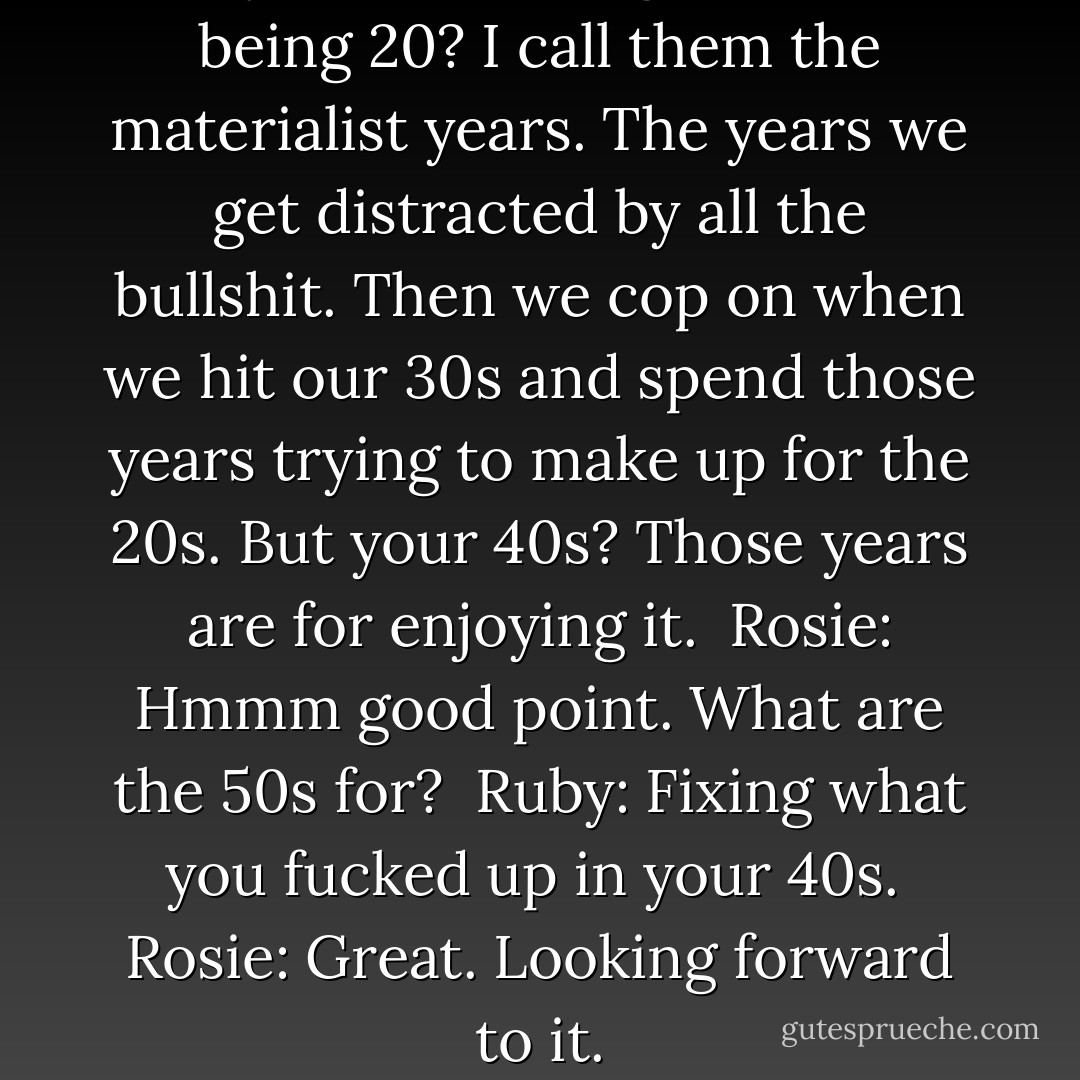 Ruby: ...What's so good about being 20? I call them the materialist years. The years we get distracted by all the bullshit. Then we cop on when we hit our 30s and spend those years trying to make up for the 20s. But your 40s? Those years are for enjoying it.<br /><br />Rosie: Hmmm good point. What are the 50s for?<br /><br />Ruby: Fixing what you fucked up in your 40s.<br /><br />Rosie: Great. Looking forward to it. - Cecelia Ahern
