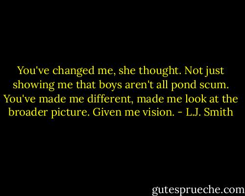 You've changed me, she thought. Not just showing me that boys aren't all pond scum. You've made me different, made me look at the broader picture. Given me vision. - L.J. Smith