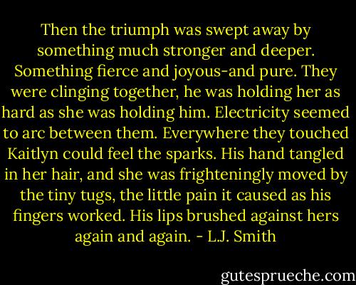 Then the triumph was swept away by something much stronger and deeper. Something fierce and joyous-and pure. They were clinging together, he was holding her as hard as she was holding him.<br />Electricity seemed to arc between them. Everywhere they touched Kaitlyn could feel the sparks. His hand tangled in her hair, and she was frighteningly moved by the tiny tugs, the little pain it caused as his fingers worked. His lips brushed against hers again and again. - L.J. Smith