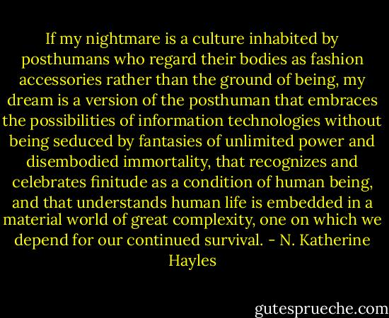 If my nightmare is a culture inhabited by posthumans who regard their bodies as fashion accessories rather than the ground of being, my dream is a version of the posthuman that embraces the possibilities of information technologies without being seduced by fantasies of unlimited power and disembodied immortality, that recognizes and celebrates finitude as a condition of human being, and that understands human life is embedded in a material world of great complexity, one on which we depend for our continued survival. - N. Katherine Hayles