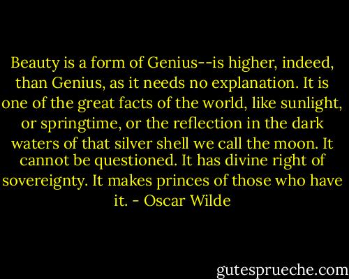Beauty is a form of Genius--is higher, indeed, than Genius, as it needs no explanation. It is one of the great facts of the world, like sunlight, or springtime, or the reflection in the dark waters of that silver shell we call the moon. It cannot be questioned. It has divine right of sovereignty. It makes princes of those who have it. - Oscar Wilde