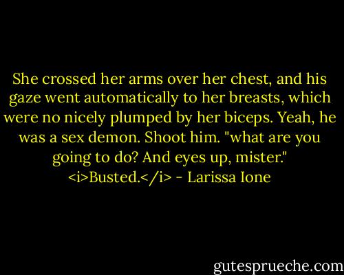 She crossed her arms over her chest, and his gaze went automatically to her breasts, which were no nicely plumped by her biceps. Yeah, he was a sex demon. Shoot him. "what are you going to do? And eyes up, mister."<br /><i>Busted.</i> - Larissa Ione