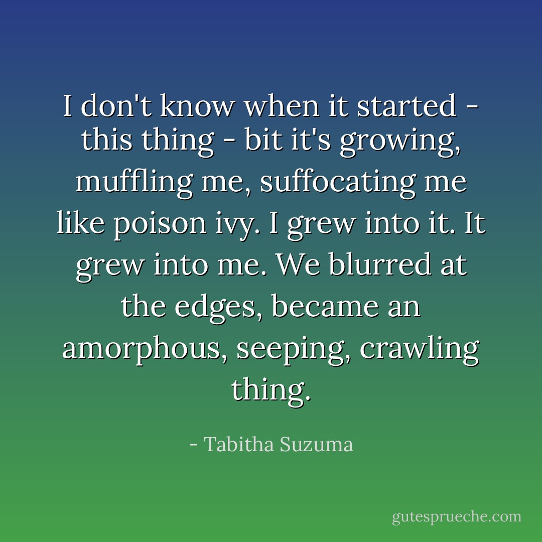 I don't know when it started - this thing - bit it's growing, muffling me, suffocating me like poison ivy. I grew into it. It grew into me. We blurred at the edges, became an amorphous, seeping, crawling thing. - Tabitha Suzuma