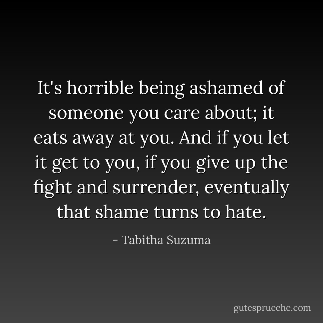 It's horrible being ashamed of someone you care about; it eats away at you. And if you let it get to you, if you give up the fight and surrender, eventually that shame turns to hate. - Tabitha Suzuma