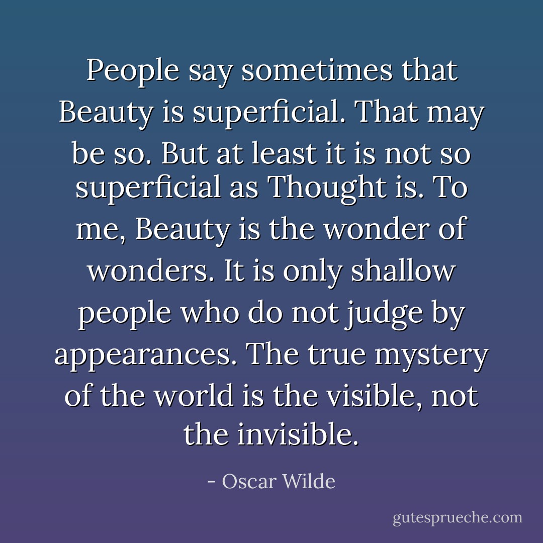 People say sometimes that Beauty is superficial. That may be so. But at least it is not so superficial as Thought is. To me, Beauty is the wonder of wonders. It is only shallow people who do not judge by appearances. The true mystery of the world is the visible, not the invisible. - Oscar Wilde