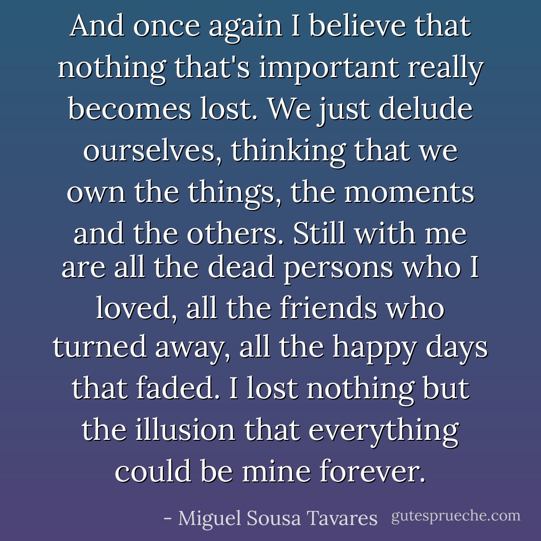 And once again I believe that nothing that's important really becomes lost. We just delude ourselves, thinking that we own the things, the moments and the others. Still with me are all the dead persons who I loved, all the friends who turned away, all the happy days that faded. I lost nothing but the illusion that everything could be mine forever. - Miguel Sousa Tavares