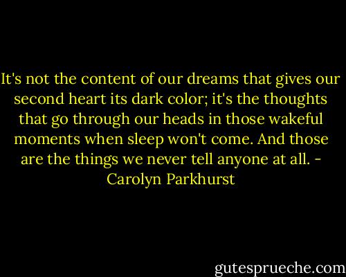 It's not the content of our dreams that gives our second heart its dark color; it's the thoughts that go through our heads in those wakeful moments when sleep won't come. And those are the things we never tell anyone at all. - Carolyn Parkhurst