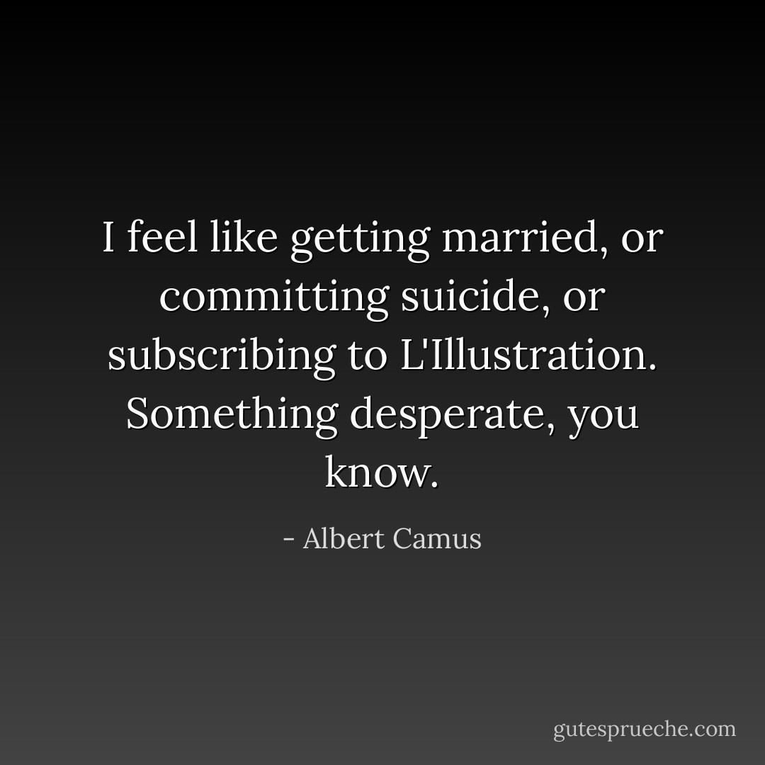 I feel like getting married, or committing suicide, or subscribing to L'Illustration. Something desperate, you know. - Albert Camus
