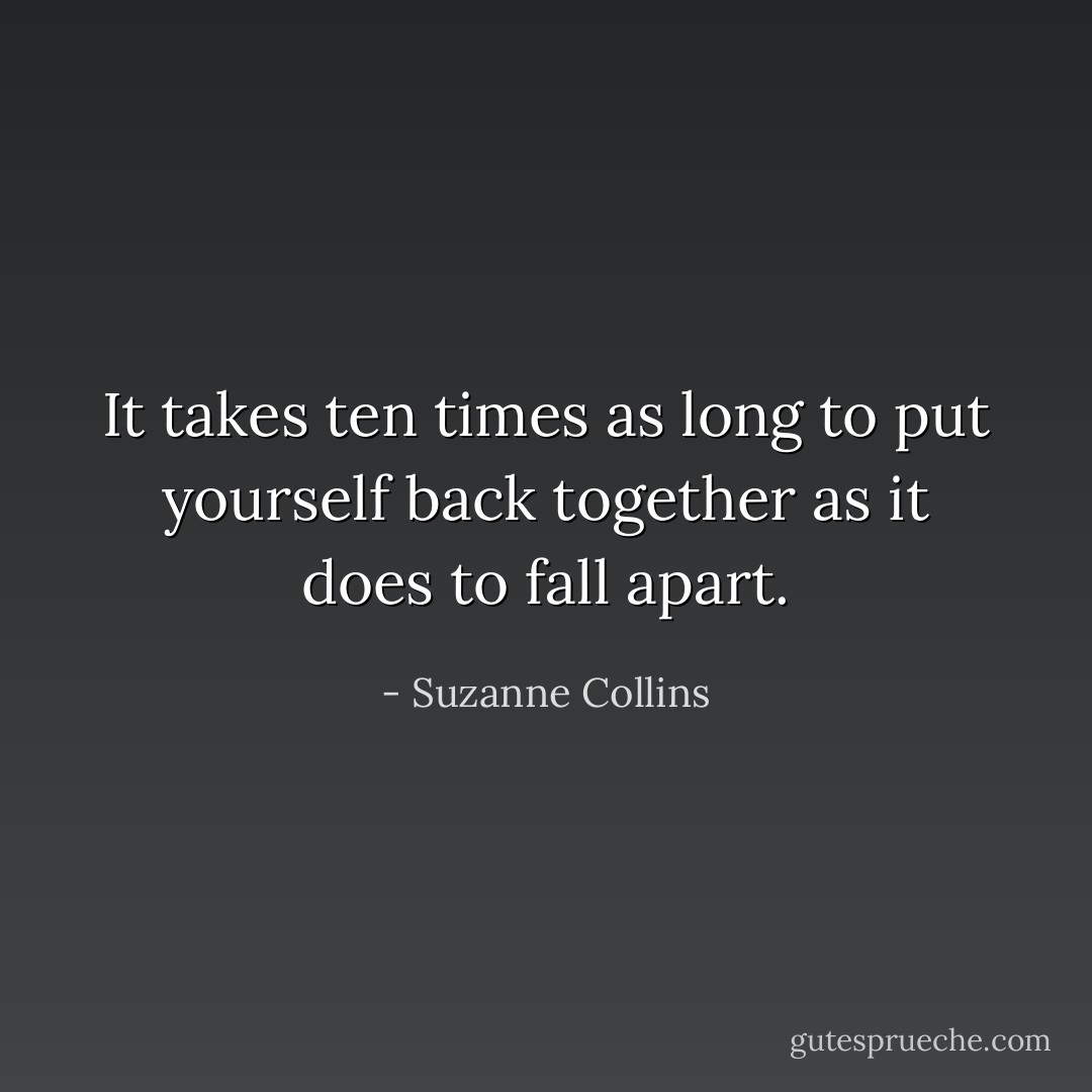 It takes ten times as long to put yourself back together as it does to fall apart. - Suzanne Collins
