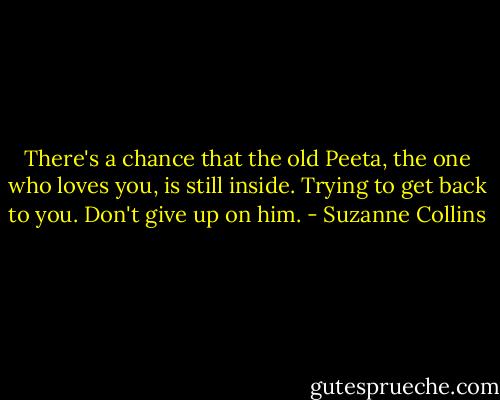 There's a chance that the old Peeta, the one who loves you, is still inside. Trying to get back to you. Don't give up on him. - Suzanne Collins