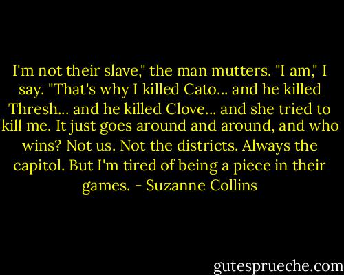 I'm not their slave," the man mutters.<br />"I am," I say. "That's why I killed Cato... and he killed Thresh... and he killed Clove... and she tried to kill me. It just goes around and around, and who wins? Not us. Not the districts. Always the capitol. But I'm tired of being a piece in their games. - Suzanne Collins